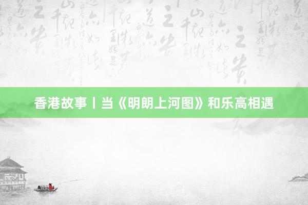 香港故事丨當(dāng)《明朗上河圖》和樂高相遇